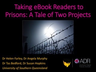 Taking eBook Readers to
Prisons: A Tale of Two Projects
Dr Helen Farley, Dr Angela Murphy
Dr Tas Bedford, Dr Susan Hopkins
University of Southern Queensland
 