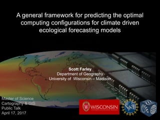 A general framework for predicting the optimal
computing configurations for climate driven
ecological forecasting models
Scott Farley
Department of Geography
University of Wisconsin – Madison
Master of Science
Cartography & GIS
Public Talk
April 17, 2017
 