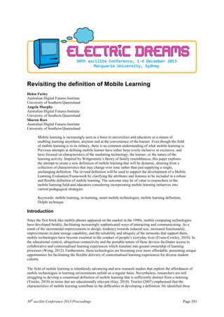30th
ascilite Conference 2013 Proceedings Page 283
Revisiting the definition of Mobile Learning
Helen Farley
Australian Digital Futures Institute
University of Southern Queensland
Angela Murphy
Australian Digital Futures Institute
University of Southern Queensland
Sharon Rees
Australian Digital Futures Institute
University of Southern Queensland
Mobile learning is increasingly seen as a boon to universities and educators as a means of
enabling learning anywhere, anytime and at the convenience of the learner. Even though the field
of mobile learning is in its infancy, there is no common understanding of what mobile learning is.
Previous attempts at defining mobile learner have either been overly inclusive or exclusive, and
have focused on characteristics of the mediating technology, the learner, or the nature of the
learning activity. Inspired by Wittgenstein’s theory of family resemblances, this paper explores
the attempt to create a new definition of mobile learning that will be dynamic, drawing from a
collection of characteristics that may change over time rather than just supplying a single,
unchanging definition. The revised definition will be used to support the development of a Mobile
Learning Evaluation Framework by clarifying the attributes and features to be included in a robust
and flexible definition of mobile learning. The outcome may be of value to researchers in the
mobile learning field and educators considering incorporating mobile learning initiatives into
current pedagogical strategies.
Keywords: mobile learning, m-learning, smart mobile technologies, mobile learning definition,
Delphi technique
Introduction
Since the first brick-like mobile phones appeared on the market in the 1990s, mobile computing technologies
have developed briskly, facilitating increasingly sophisticated ways of interacting and communicating. As a
result of the incremental improvements in design, tendency towards reduced size, increased functionality,
improvements in data storage capability, and the reliability and ubiquity of the networks that support them,
mobile technologies have become essential to the conduct of people’s everyday lives (Evans-Cowley, 2010). In
the educational context, ubiquitous connectivity and the portable nature of these devices facilitates access to
collaborative and contextualised learning experiences which translate into greater ownership of learning
processes (Wong, 2012). Furthermore, these technologies are becoming ever more affordable, presenting unique
opportunities for facilitating the flexible delivery of contextualised learning experiences for diverse student
cohorts.
The field of mobile learning is relentlessly advancing and new research studies that explore the affordances of
mobile technologies in learning environments unfold on a regular basis. Nevertheless, researchers are still
struggling to develop a consensual definition of mobile learning that is sufficiently distinct from e-learning
(Traxler, 2010) in terms that are educationally relevant (Guy, 2010). Traxler (2007) emphasised that the
characteristics of mobile learning contribute to the difficulties in developing a definition. He identified three
 