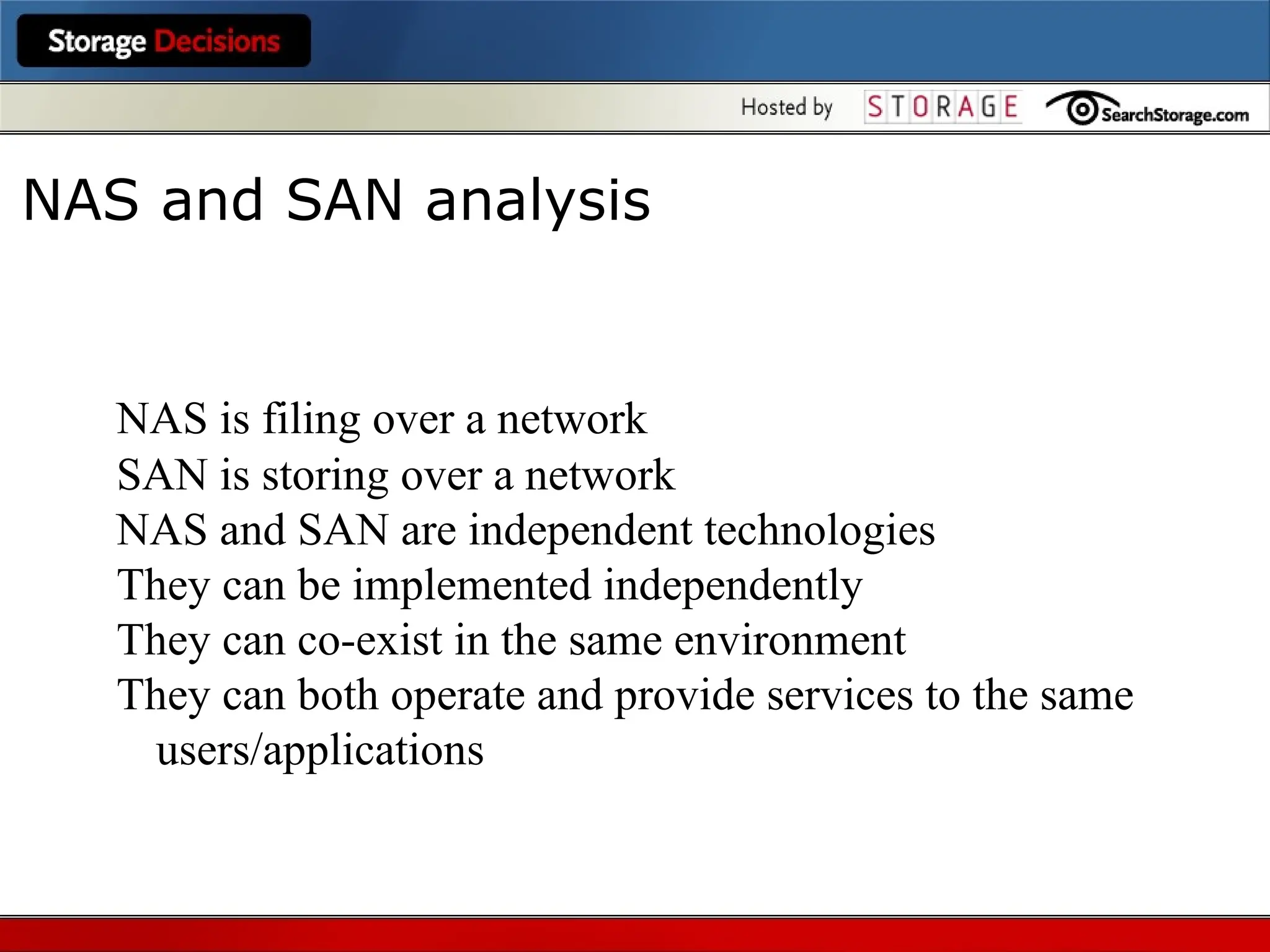 NAS and SAN analysis
NAS is filing over a network
SAN is storing over a network
NAS and SAN are independent technologies
They can be implemented independently
They can co-exist in the same environment
They can both operate and provide services to the same
users/applications
 