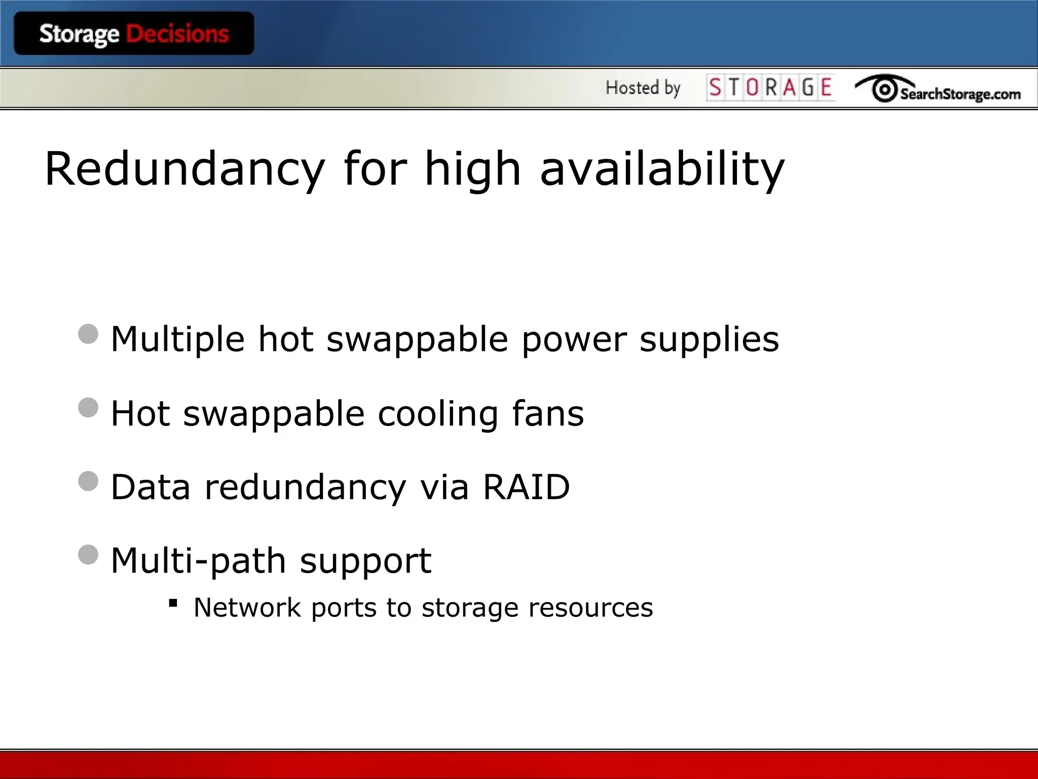Redundancy for high availability
Multiple hot swappable power supplies
Hot swappable cooling fans
Data redundancy via RAID
Multi-path support
 Network ports to storage resources
 