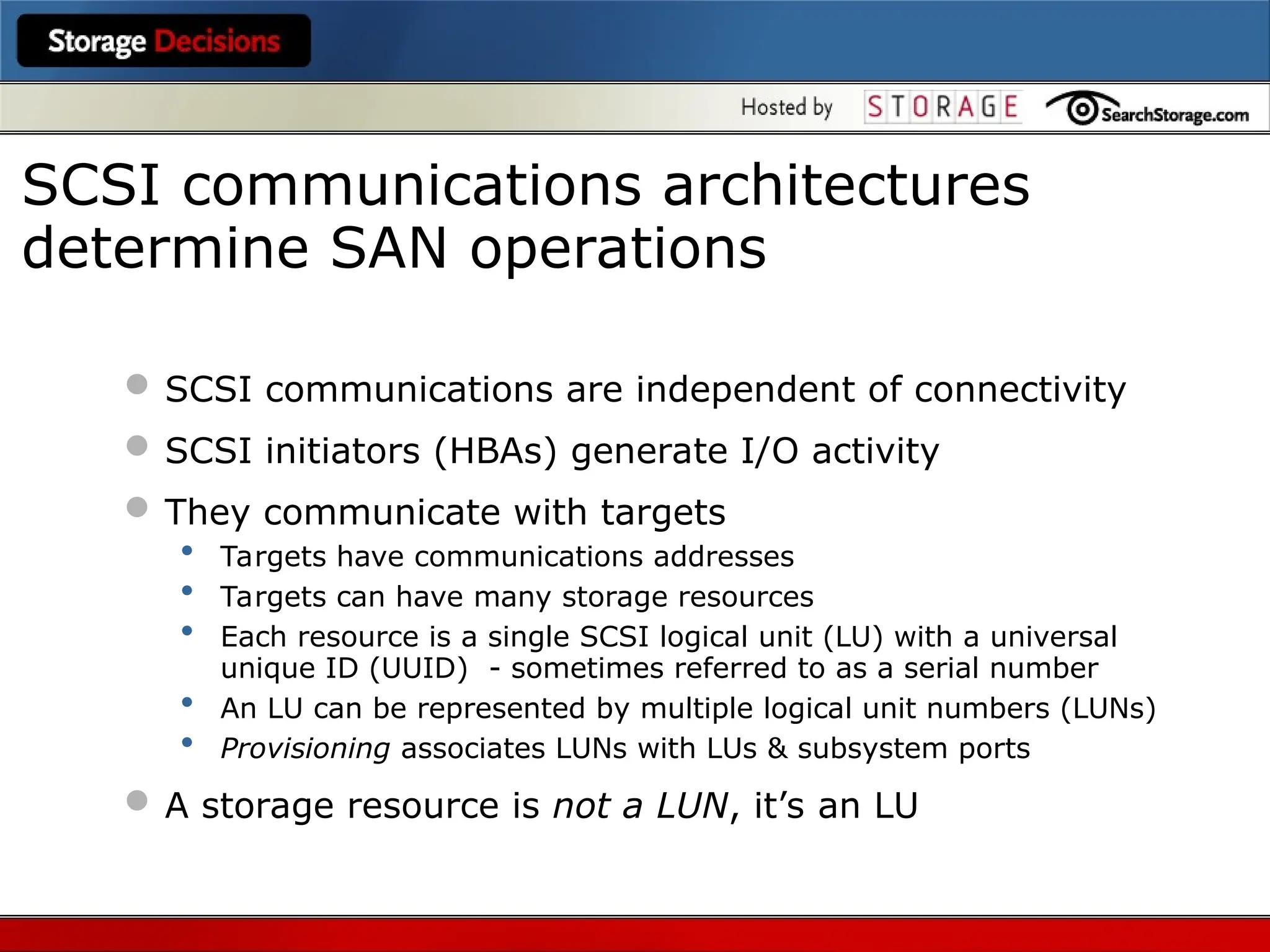  SCSI communications are independent of connectivity
 SCSI initiators (HBAs) generate I/O activity
 They communicate with targets
• Targets have communications addresses
• Targets can have many storage resources
• Each resource is a single SCSI logical unit (LU) with a universal
unique ID (UUID) - sometimes referred to as a serial number
• An LU can be represented by multiple logical unit numbers (LUNs)
• Provisioning associates LUNs with LUs & subsystem ports
 A storage resource is not a LUN, it’s an LU
SCSI communications architectures
determine SAN operations
 
