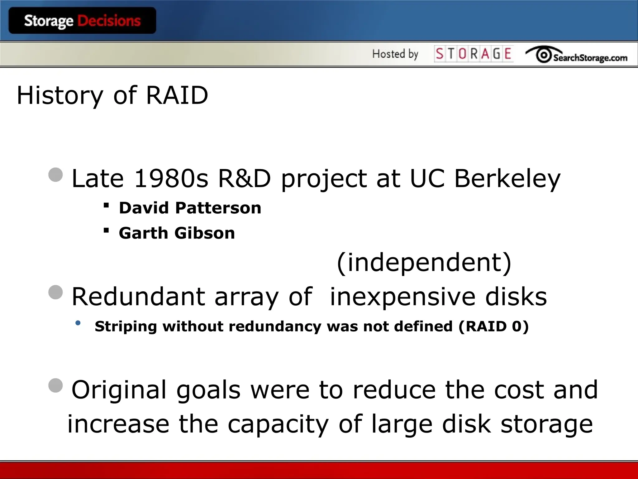 Late 1980s R&D project at UC Berkeley
 David Patterson
 Garth Gibson
(independent)
Redundant array of inexpensive disks
• Striping without redundancy was not defined (RAID 0)
Original goals were to reduce the cost and
increase the capacity of large disk storage
History of RAID
 