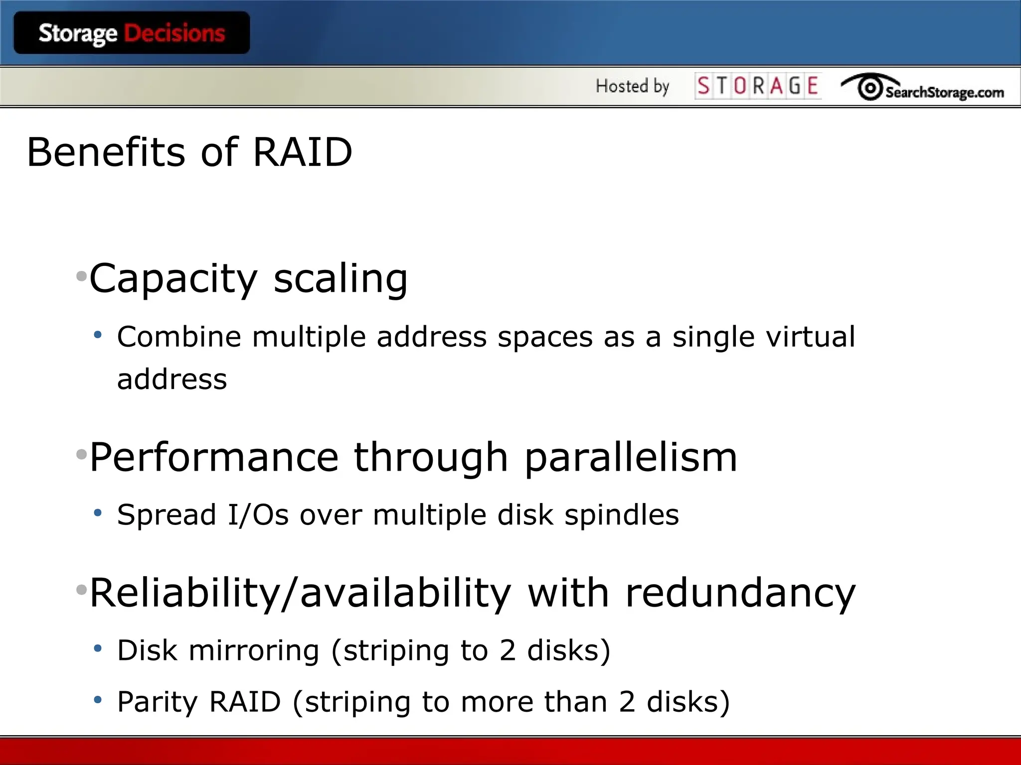 ●
Capacity scaling
●
Combine multiple address spaces as a single virtual
address
●
Performance through parallelism
●
Spread I/Os over multiple disk spindles
●
Reliability/availability with redundancy
●
Disk mirroring (striping to 2 disks)
●
Parity RAID (striping to more than 2 disks)
Benefits of RAID
 