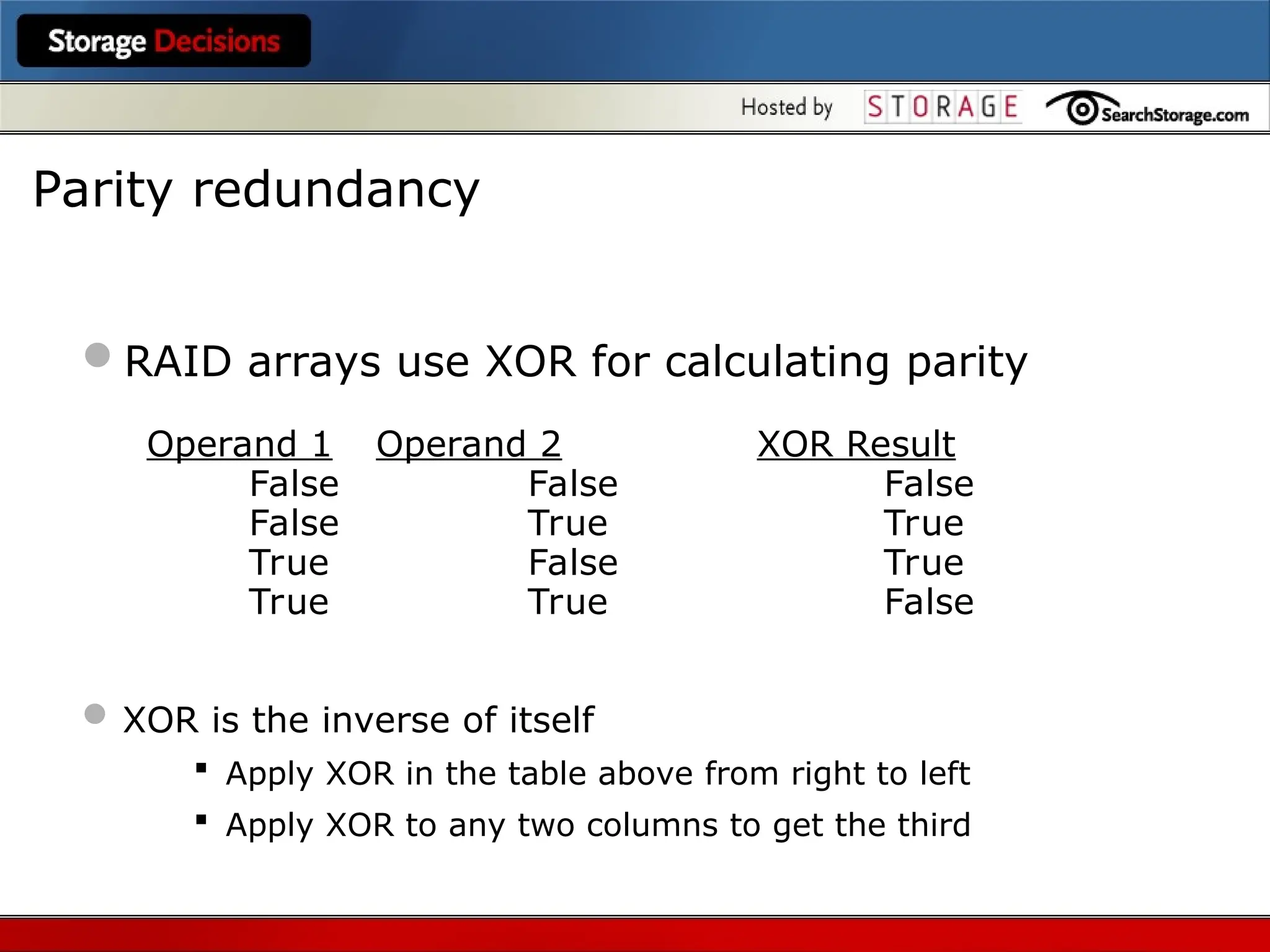 RAID arrays use XOR for calculating parity
Operand 1 Operand 2 XOR Result
False False False
False True True
True False True
True True False
 XOR is the inverse of itself
 Apply XOR in the table above from right to left
 Apply XOR to any two columns to get the third
Parity redundancy
 