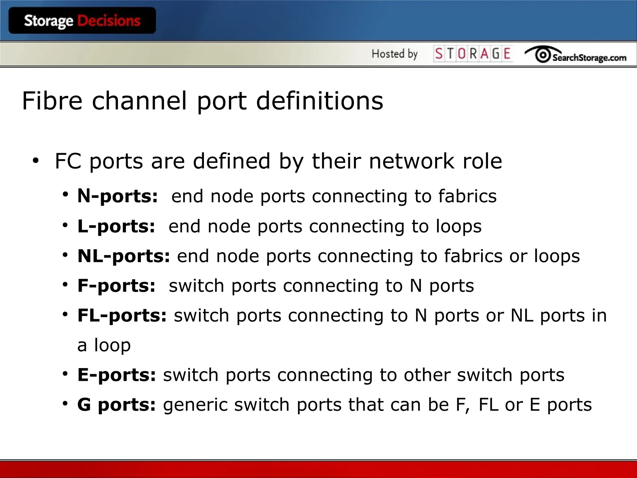●
FC ports are defined by their network role
●
N-ports: end node ports connecting to fabrics
●
L-ports: end node ports connecting to loops
●
NL-ports: end node ports connecting to fabrics or loops
●
F-ports: switch ports connecting to N ports
●
FL-ports: switch ports connecting to N ports or NL ports in
a loop
●
E-ports: switch ports connecting to other switch ports
●
G ports: generic switch ports that can be F, FL or E ports
Fibre channel port definitions
 