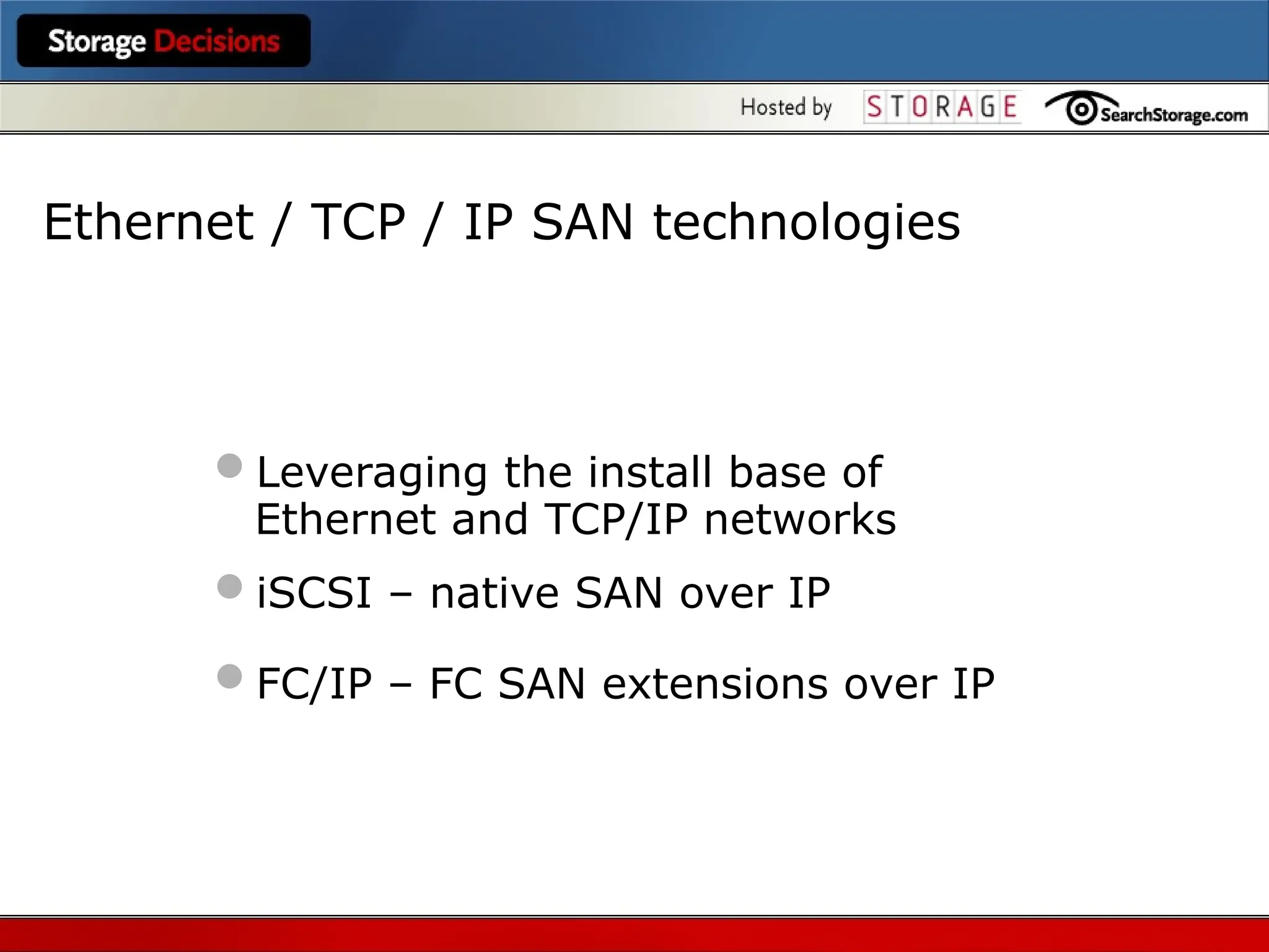 Ethernet / TCP / IP SAN technologies
Leveraging the install base of
Ethernet and TCP/IP networks
iSCSI – native SAN over IP
FC/IP – FC SAN extensions over IP
 