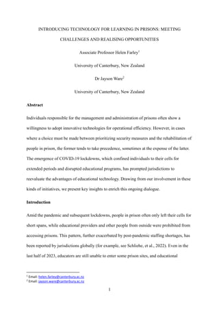 1
INTRODUCING TECHNOLOGY FOR LEARNING IN PRISONS: MEETING
CHALLENGES AND REALISING OPPORTUNITIES
Associate Professor Helen Farley1
University of Canterbury, New Zealand
Dr Jayson Ware2
University of Canterbury, New Zealand
Abstract
Individuals responsible for the management and administration of prisons often show a
willingness to adopt innovative technologies for operational efficiency. However, in cases
where a choice must be made between prioritizing security measures and the rehabilitation of
people in prison, the former tends to take precedence, sometimes at the expense of the latter.
The emergence of COVID-19 lockdowns, which confined individuals to their cells for
extended periods and disrupted educational programs, has prompted jurisdictions to
reevaluate the advantages of educational technology. Drawing from our involvement in these
kinds of initiatives, we present key insights to enrich this ongoing dialogue.
Introduction
Amid the pandemic and subsequent lockdowns, people in prison often only left their cells for
short spans, while educational providers and other people from outside were prohibited from
accessing prisons. This pattern, further exacerbated by post-pandemic staffing shortages, has
been reported by jurisdictions globally (for example, see Schliehe, et al., 2022). Even in the
last half of 2023, educators are still unable to enter some prison sites, and educational
1
Email: helen.farley@canterbury.ac.nz
2
Email: jayson.ware@canterbury.ac.nz
 