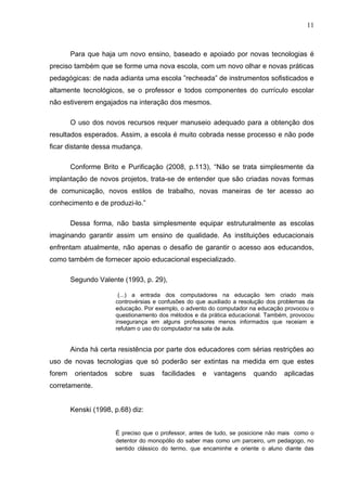 11



        Para que haja um novo ensino, baseado e apoiado por novas tecnologias é
preciso também que se forme uma nova escola, com um novo olhar e novas práticas
pedagógicas: de nada adianta uma escola ”recheada” de instrumentos sofisticados e
altamente tecnológicos, se o professor e todos componentes do currículo escolar
não estiverem engajados na interação dos mesmos.

        O uso dos novos recursos requer manuseio adequado para a obtenção dos
resultados esperados. Assim, a escola é muito cobrada nesse processo e não pode
ficar distante dessa mudança.

        Conforme Brito e Purificação (2008, p.113), “Não se trata simplesmente da
implantação de novos projetos, trata-se de entender que são criadas novas formas
de comunicação, novos estilos de trabalho, novas maneiras de ter acesso ao
conhecimento e de produzi-lo.”

        Dessa forma, não basta simplesmente equipar estruturalmente as escolas
imaginando garantir assim um ensino de qualidade. As instituições educacionais
enfrentam atualmente, não apenas o desafio de garantir o acesso aos educandos,
como também de fornecer apoio educacional especializado.

        Segundo Valente (1993, p. 29),

                       (...) a entrada dos computadores na educação tem criado mais
                      controvérsias e confusões do que auxiliado a resolução dos problemas da
                      educação. Por exemplo, o advento do computador na educação provocou o
                      questionamento dos métodos e da prática educacional. Também, provocou
                      insegurança em alguns professores menos informados que receiam e
                      refutam o uso do computador na sala de aula.


        Ainda há certa resistência por parte dos educadores com sérias restrições ao
uso de novas tecnologias que só poderão ser extintas na medida em que estes
forem    orientados   sobre   suas    facilidades    e   vantagens     quando     aplicadas
corretamente.


        Kenski (1998, p.68) diz:


                      É preciso que o professor, antes de tudo, se posicione não mais como o
                      detentor do monopólio do saber mas como um parceiro, um pedagogo, no
                      sentido clássico do termo, que encaminhe e oriente o aluno diante das
 