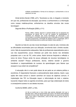 12


                    múltiplas possibilidades e formas de se alcançar o conhecimento e de se
                    relacionar com ele.


      Ainda lembra Kenski (1998, p.61), “favoráveis ou não, é chegado o momento
em que nós, profissionais da educação, que temos o conhecimento e a informação
como nossas matérias-primas, enfrentarmos os desafios oriundos das novas
tecnologias”.
      Segundo Brito e Purificação (2008, p.111):

                    Pensar, refletir, analisar, discutir é o grande desafio que se apresenta aos
                    educadores do século XXI no que diz respeito ás possibilidades e
                    resultados da utilização das novas tecnologias de informação e da
                    comunicação no processo educacional, pois a educação do futuro é aquela
                    que deve proporcionar a formação de cérebros para a cooperação, para a
                    relação harmoniosa entre os seres que habitam nosso planeta (...)


      Quando se trata do uso das novas tecnologias na sala de aula, inúmeras são
as dificuldades encontradas para sua utilização, envolvendo todo o âmbito escolar,
como: falta de equipamentos adequados; falta de profissionais especializados para o
uso dos equipamentos; pouco interesse por parte dos alunos nas atividades
propostas com o uso da TIC, entre outras. Assim torna-se freqüente a reflexão a
cerca do tema: Porque ainda há pouca utilização de recursos tecnológicos no
ambiente escolar? Porque professores, alunos, sistema escolar e governo
transferem a responsabilidade do sucesso da aprendizagem para fatores que
escapam á sua ordem de competência?

      A educação não é e nem pode deixar de ser parte se um sistema político e
econômico. É dependente financeiro e estruturalmente deste sistema. Assim, suas
ações têm base comum e devem caminhar em busca de objetivos comuns. A
implantação das TIC na Educação requer a reformulação de todo o sistema,
buscando integrar todos os agentes envolvidos, para que haja colaboração de todos
e conseqüente sucesso no uso destes recursos.

      Conforme DEMO, (2007, p.142),

                    Já não se aceita que a nova mídia seja apenas alienação nem que a
                    televisão seja o vilão da agressividade dos jovens. Há infinita potencialidade
                    formativa na nova mídia, desde que saiba colocar as coisas em seu devido
                    lugar: nova mídia é instrumento, como tal não educa, porque educar é
                    relação humana.
 