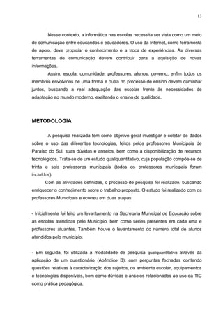 13



        Nesse contexto, a informática nas escolas necessita ser vista como um meio
de comunicação entre educandos e educadores. O uso da Internet, como ferramenta
de apoio, deve propiciar o conhecimento e a troca de experiências. As diversas
ferramentas de comunicação devem contribuir para a aquisição de novas
informações.
        Assim, escola, comunidade, professores, alunos, governo, enfim todos os
membros envolvidos de uma forma e outra no processo de ensino devem caminhar
juntos, buscando a real adequação das escolas frente às necessidades de
adaptação ao mundo moderno, exaltando o ensino de qualidade.




METODOLOGIA

        A pesquisa realizada tem como objetivo geral investigar e coletar de dados
sobre o uso das diferentes tecnologias, feitos pelos professores Municipais de
Paraíso do Sul, suas dúvidas e anseios, bem como a disponibilização de recursos
tecnológicos. Trata-se de um estudo qualiquantitativo, cuja população compõe-se de
trinta e seis professores municipais (todos os professores municipais foram
incluídos).
       Com as atividades definidas, o processo de pesquisa foi realizado, buscando
enriquecer o conhecimento sobre o trabalho proposto. O estudo foi realizado com os
professores Municipais e ocorreu em duas etapas:


- Inicialmente foi feito um levantamento na Secretaria Municipal de Educação sobre
as escolas atendidas pelo Município, bem como séries presentes em cada uma e
professores atuantes. Também houve o levantamento do número total de alunos
atendidos pelo município.


- Em seguida, foi utilizada a modalidade de pesquisa qualiquantitativa através da
aplicação de um questionário (Apêndice B), com perguntas fechadas contendo
questões relativas à caracterização dos sujeitos, do ambiente escolar, equipamentos
e tecnologias disponíveis, bem como dúvidas e anseios relacionados ao uso da TIC
como prática pedagógica.
 