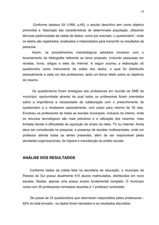 14



       Conforme destaca Gil (1995, p.45), o estudo descritivo tem como objetivo
primordial a “descrição das características de determinada população, utilizando
técnicas padronizadas de coleta de dados, como por exemplo, o questionário”, onde
os dados são registrados, analisados e interpretados para transmitir os resultados da
pesquisa.
      Assim,   os   procedimentos    metodológicos    adotados   iniciaram    com   o
levantamento da bibliografia referente ao tema proposto, incluindo pesquisas em
revistas, livros, artigos e sites da Internet. A seguir ocorreu a elaboração do
questionário como instrumento de coleta dos dados, o qual foi distribuído
pessoalmente a cada um dos professores, após um breve relato sobre os objetivos
do mesmo.


      Os questionários foram entregues aos professores em reunião da SME do
município; oportunidade através da qual todos os professores foram orientados
sobre a importância e necessidade de colaboração com o preenchimento do
questionário e o receberam pessoalmente, com prazo para retorno de 30 dias.
Envolveu os professores de todas as escolas municipais, inclusive do interior, onde
os recursos tecnológicos são mais precários e a utilização dos mesmos, mais
limitada devido à dificuldade de aquisição de sinais via rádio, TV ou Internet. Ainda
deve ser considerada na pesquisa, a presença de escolas multisseriadas, onde um
professor atende todas as séries presentes, além de ser responsável pelas
atividades organizacionais, de higiene e manutenção do prédio escolar.




ANÁLISE DOS RESULTADOS


     Conforme dados da coleta feita na secretaria de educação, o município de
Paraíso do Sul possui atualmente 515 alunos matriculados, distribuídos em nove
escolas. Destas, apenas uma possui ensino fundamental completo. O município
conta com 35 professores nomeados atuantes e 1 professor contratado.


     De posse de 33 questionários que retornaram respondidos pelos professores -
92% do total enviado - os dados foram tabulados e os resultados discutidos:
 
