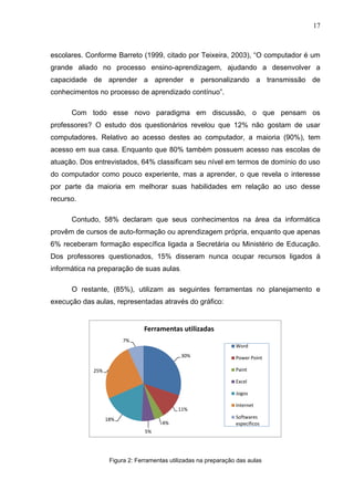 17



escolares. Conforme Barreto (1999, citado por Teixeira, 2003), “O computador é um
grande aliado no processo ensino-aprendizagem, ajudando a desenvolver a
capacidade de aprender a aprender e personalizando a transmissão de
conhecimentos no processo de aprendizado contínuo”.

      Com todo esse novo paradigma em discussão, o que pensam os
professores? O estudo dos questionários revelou que 12% não gostam de usar
computadores. Relativo ao acesso destes ao computador, a maioria (90%), tem
acesso em sua casa. Enquanto que 80% também possuem acesso nas escolas de
atuação. Dos entrevistados, 64% classificam seu nível em termos de domínio do uso
do computador como pouco experiente, mas a aprender, o que revela o interesse
por parte da maioria em melhorar suas habilidades em relação ao uso desse
recurso.

      Contudo, 58% declaram que seus conhecimentos na área da informática
provêm de cursos de auto-formação ou aprendizagem própria, enquanto que apenas
6% receberam formação específica ligada a Secretária ou Ministério de Educação.
Dos professores questionados, 15% disseram nunca ocupar recursos ligados á
informática na preparação de suas aulas.

      O restante, (85%), utilizam as seguintes ferramentas no planejamento e
execução das aulas, representadas através do gráfico:


                                Ferramentas utilizadas
                         7%
                                                                  Word
                                              30%                 Power Point

             25%                                                  Paint

                                                                  Excel

                                                                  Jogos

                                                                  Internet
                                             11%
                   18%                                            Softwares
                                       4%                         específicos
                                 5%




                    Figura 2: Ferramentas utilizadas na preparação das aulas
 