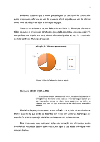 18



      Podemos observar que a maior porcentagem da utilização do computador
pelos professores, refere-se ao uso do programa Word, seguida pelo uso da Internet
como fonte de pesquisa e após a aplicação de jogos.

      Sabendo da existência de um Telecentro na Sede do Município, ofertado a
todos os alunos e professores com horário agendado, constatou-se que apenas 67%
dos professores propõe aos seus alunos atividades ligadas ao uso do computador
no Tele Centro do Município (Figura 3).


                      Utilização do Telecentro com Alunos



                    33%
                                                                        Sim



                                                                        Não

                                                      67%




                          Figura 3: Uso do Telecentro durante a aula




      Conforme DEMO, (2007, p.119):

                          (...) os docentes tendem a fantasiar as coisas, talvez em decorrência de
                          formação muito deficiente nessa área das novas tecnologias: acham que
                          são importantes, porque as vêem como avalanches por sobre as
                          cabeças, mas nem por isso as adotam ou as valorizam na sua prática
                          docente.

      Os dados da pesquisa remetem a uma reflexão que aponta para a citação de
Demo, quando diz que ainda os docentes têm receio em utilizar as tecnologias de
que dispõe, mesmo que seja ofertadas condições de uso e das mesmas.

      Dos professores que realizaram ações de formação em informática, assim
definiram os resultados obtidos com seus alunos após o uso dessa tecnologia como
recurso didático:
 
