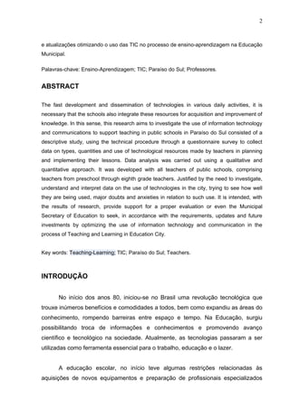 2



e atualizações otimizando o uso das TIC no processo de ensino-aprendizagem na Educação
Municipal.

Palavras-chave: Ensino-Aprendizagem; TIC; Paraíso do Sul; Professores.


ABSTRACT

The fast development and dissemination of technologies in various daily activities, it is
necessary that the schools also integrate these resources for acquisition and improvement of
knowledge. In this sense, this research aims to investigate the use of information technology
and communications to support teaching in public schools in Paraíso do Sul consisted of a
descriptive study, using the technical procedure through a questionnaire survey to collect
data on types, quantities and use of technological resources made by teachers in planning
and implementing their lessons. Data analysis was carried out using a qualitative and
quantitative approach. It was developed with all teachers of public schools, comprising
teachers from preschool through eighth grade teachers. Justified by the need to investigate,
understand and interpret data on the use of technologies in the city, trying to see how well
they are being used, major doubts and anxieties in relation to such use. It is intended, with
the results of research, provide support for a proper evaluation or even the Municipal
Secretary of Education to seek, in accordance with the requirements, updates and future
investments by optimizing the use of information technology and communication in the
process of Teaching and Learning in Education City.


Key words: Teaching-Learning; TIC; Paraíso do Sul; Teachers.



INTRODUÇÃO


       No início dos anos 80, iniciou-se no Brasil uma revolução tecnológica que
trouxe inúmeros benefícios e comodidades a todos, bem como expandiu as áreas do
conhecimento, rompendo barreiras entre espaço e tempo. Na Educação, surgiu
possibilitando troca de informações e conhecimentos e promovendo avanço
científico e tecnológico na sociedade. Atualmente, as tecnologias passaram a ser
utilizadas como ferramenta essencial para o trabalho, educação e o lazer.


       A educação escolar, no início teve algumas restrições relacionadas às
aquisições de novos equipamentos e preparação de profissionais especializados
 