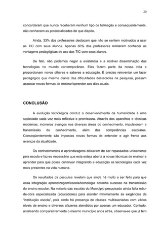 20



concordaram que nunca receberam nenhum tipo de formação e conseqüentemente,
não conhecem as potencialidades de que dispõe.

      Ainda, 33% dos professores destacam que não se sentem motivados a usar
as TIC com seus alunos. Apenas 60% dos professores relataram conhecer as
vantagens pedagógicas do uso das TIC com seus alunos.

      De fato, não podemos negar a existência e a notável disseminação das
tecnologias no mundo contemporâneo. Elas fazem parte da nossa vida e
proporcionam novos olhares e saberes a educação. É preciso reinventar um fazer
pedagógico que mesmo diante das dificuldades destacadas na pesquisa, possam
associar novas formas de ensinar/aprender aos dias atuais.




CONCLUSÃO

      A evolução tecnológica conduz o desenvolvimento da humanidade á uma
sociedade cada vez mais reflexiva e promissora. Através dos aparelhos e técnicas
modernas, inúmeros avanços nas diversas áreas do conhecimento, impulsionam a
transmissão    do     conhecimento,     além     das    competências     escolares.
Conseqüentemente são impostas novas formas de entender e agir frente aos
avanços da atualidade.

      Os conhecimentos e aprendizagens deixaram de ser repassados unicamente
pela escola e faz-se necessário que esta esteja aberta a novas técnicas de ensinar e
aprender para que possa continuar integrando a educação as tecnologias cada vez
mais presentes na vida humana.

      Os resultados da pesquisa revelam que ainda há muito a ser feito para que
essa integração aprendizagem/escola/tecnologia obtenha sucesso na transmissão
do ensino escolar. Na maioria das escolas do Município pesquisado ainda falta mão-
de-obra especializada (educadores) para atender minimamente ás exigências da
“instituição escola”, pois ainda há presença de classes multisseriadas com vários
níveis de ensino e diversos afazeres atendidos por apenas um educador. Contudo,
analisando comparativamente o mesmo município anos atrás, observa-se que já tem
 