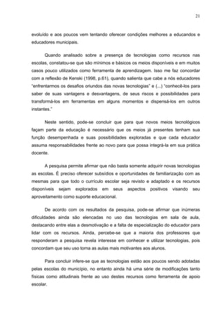 21



evoluído e aos poucos vem tentando oferecer condições melhores a educandos e
educadores municipais.

       Quando analisado sobre a presença de tecnologias como recursos nas
escolas, constatou-se que são mínimos e básicos os meios disponíveis e em muitos
casos pouco utilizados como ferramenta de aprendizagem. Isso me faz concordar
com a reflexão de Kenski (1998, p.61), quando salienta que cabe a nós educadores
“enfrentarmos os desafios oriundos das novas tecnologias” e (...) “conhecê-los para
saber de suas vantagens e desvantagens, de seus riscos e possibilidades para
transformá-los em ferramentas em alguns momentos e dispensá-los em outros
instantes.”

       Neste sentido, pode-se concluir que para que novos meios tecnológicos
façam parte da educação é necessário que os meios já presentes tenham sua
função desempenhada e suas possibilidades exploradas e que cada educador
assuma responsabilidades frente ao novo para que possa integrá-la em sua prática
docente.

       A pesquisa permite afirmar que não basta somente adquirir novas tecnologias
as escolas. É preciso oferecer subsídios e oportunidades de familiarização com as
mesmas para que todo o currículo escolar seja revisto e adaptado e os recursos
disponíveis   sejam   explorados   em   seus   aspectos   positivos   visando   seu
aproveitamento como suporte educacional.

       De acordo com os resultados da pesquisa, pode-se afirmar que inúmeras
dificuldades ainda são elencadas no uso das tecnologias em sala de aula,
destacando entre elas a desmotivação e a falta de especialização do educador para
lidar com os recursos. Ainda, percebe-se que a maioria dos professores que
responderam a pesquisa revela interesse em conhecer e utilizar tecnologias, pois
concordam que seu uso torna as aulas mais motivantes aos alunos.

       Para concluir infere-se que as tecnologias estão aos poucos sendo adotadas
pelas escolas do município, no entanto ainda há uma série de modificações tanto
físicas como atitudinais frente ao uso destes recursos como ferramenta de apoio
escolar.
 