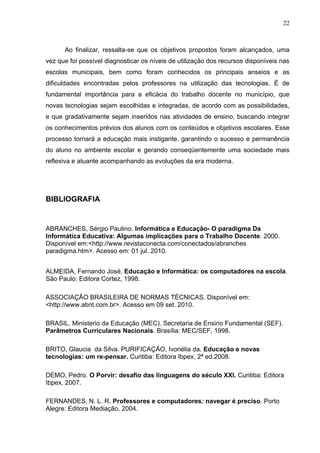 22



      Ao finalizar, ressalta-se que os objetivos propostos foram alcançados, uma
vez que foi possível diagnosticar os níveis de utilização dos recursos disponíveis nas
escolas municipais, bem como foram conhecidos os principais anseios e as
dificuldades encontradas pelos professores na utilização das tecnologias. É de
fundamental importância para a eficácia do trabalho docente no município, que
novas tecnologias sejam escolhidas e integradas, de acordo com as possibilidades,
e que gradativamente sejam inseridos nas atividades de ensino, buscando integrar
os conhecimentos prévios dos alunos com os conteúdos e objetivos escolares. Esse
processo tornará a educação mais instigante, garantindo o sucesso e permanência
do aluno no ambiente escolar e gerando conseqüentemente uma sociedade mais
reflexiva e atuante acompanhando as evoluções da era moderna.




BIBLIOGRAFIA


ABRANCHES, Sérgio Paulino. Informática e Educação- O paradigma Da
Informática Educativa: Algumas implicações para o Trabalho Docente. 2000.
Disponível em:<http://www.revistaconecta.com/conectados/abranches
paradigma.htm>. Acesso em: 01 jul. 2010.


ALMEIDA, Fernando José. Educação e Informática: os computadores na escola.
São Paulo: Editora Cortez, 1998.

ASSOCIAÇÃO BRASILEIRA DE NORMAS TÉCNICAS. Disponível em:
<http://www.abnt.com.br>. Acesso em 09 set. 2010.

BRASIL. Ministerio da Educação (MEC). Secretaria de Ensino Fundamental (SEF).
Parâmetros Curriculares Nacionais. Brasília: MEC/SEF, 1998.

BRITO, Glaucia da Silva. PURIFICAÇÃO, Ivonélia da. Educação e novas
tecnologías: um re-pensar. Curitiba: Editora Ibpex, 2ª ed.2008.

DEMO, Pedro. O Porvir: desafio das linguagens do século XXI. Curitiba: Editora
Ibpex, 2007.

FERNANDES, N. L. R. Professores e computadores: navegar é preciso. Porto
Alegre: Editora Mediação, 2004.
 