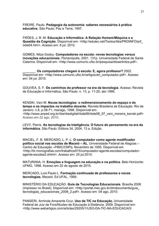 23



FREIRE, Paulo. Pedagogia da autonomia: saberes necessários à prática
educativa. São Paulo: Paz e Terra, 1997.

FRÓES, J. R. M. Educação e Informática: A Relação Homem/Máquina e a
Questão da Cognição. Disponível em: <http://edutec.net/Textos/Alia/PROINFO/prf_
txtie04.htm>. Acesso em: 8 jul. 2010.

GOMES, Nilza Godoy. Computadores na escola: novas tecnologias versus
inovações educacionais. Florianópolis, 2001. 131p. Universidade Federal de Santa
Catarina. Disponível em: <http://www.comunic.ufsc.br/pesquisa/dissertnilza.pdf>.

_______. Os computadores chegam à escola: E, agora professor? 2002.
Disponível em: <http://www.comunic.ufsc.br/artigos/art_computador.pdf>. Acesso
em: 04 jul. 2010.

GOUVEA, S. F. Os caminhos do professor na era da tecnologia. Acesso: Revista
de Educação e Informática, São Paulo: n. 13, p. 11-20, abr.1999.


KENSKI, Vani M. Novas tecnologias: o redimensionamento do espaço e do
tempo e os impactos no trabalho docente. Revista Brasileira de Educação. Rio de
Janeiro: n.8, p.58-71, mai/ago, 1998. Disponível em:
<http://www.anped.org.br/rbe/rbedigital/rbde08/rbde08_07_vani_moreira_kenski.pdf>
Acesso em 22 ago. 2010.

LEVY, Pierre. As tecnologias da Inteligência. O futuro do pensamento na era da
informática. São Paulo: Editora 34, 2004, 13 a. Edição.


MACIEL, F. B. MERCADO, L. P. L. O computador como agente modificador
político social nas escolas de Maceió – AL. Universidade Federal de Alagoas –
Centro de Educação –PIBIC/CNPq. Novembro de 1995. Disponível em
<http://br.monografias.com/trabalhos915/computador-agente-escolas/computador-
agente-escolas2.shtml>. Acesso em: 25 jul.2010.

MATURANA, H. Emoções e linguagem na educação e na política. Belo Horizonte:
UFMG, 1998. Acesso em 22 de agosto de 2010.

MERCADO, Luís Paulo L. Formação continuada de professores e novas
tecnologias. Maceió: Ed UFAL, 1999.

MINISTÉRIO DA EDUCAÇÃO. Guia de Tecnologias Educacionais. Brasília 2008
(impresso no Brasil). Disponível em: <http://portal.mec.gov.br/dmdocuments/guia_
tecnologias_educacionais_2008_2.pdf>. Acesso em: 04 ago. 2010.

PANSERI, Arminda Amarante Cruz. Uso da TIC na Educação. Universidade
Federal de Juiz de Fora/Núcleo de Educação à Distância. 2009. Disponível em:
<http://www.webartigos.com/articles/29205/1/USO-DA-TIC-NA-EDUCACAO/
 