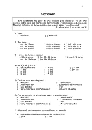 26



                                QUESTIONÁRIO


       Este questionário faz parte de uma pesquisa para elaboração de um artigo
científico sobre o uso das Tecnologias da Informação e Comunicação na Educação do
Município de Paraíso do Sul. As questões que seguem são de resposta pessoal.
                                                 Agradeço desde já a sua colaboração!


 1 – Sexo:
     ( ) Feminino                       ( ) Masculino


 2 – Sua idade:
     ( ) de 18 a 25 anos           ( ) de 36 a 40 anos          ( ) de 51 a 55 anos
     ( ) de 26 a 30 anos           ( ) de 41 a 45 anos          ( ) de 56 a 60 anos
     ( ) de 31 a 35 anos           ( ) de 46 a 50 anos          ( ) mais de 60 anos


 3 – Número de alunos que possui:
     ( ) Até dez alunos    ( ) de 20 a 30 alunos                ( ) mais de 40 alunos
     ( ) de 10 a 20 alunos ( ) de 30 a 40 alunos


 4 – Série(s) em que atua:
    ( ) Educação Infantil           (    ) 4º ano                      ( ) 8º ano
    ( ) 1º ano                      (    ) 5º ano                      ( ) 9º ano
    ( ) 2º ano                      (    ) 6º ano
    ( ) 3º ano                      (    ) 7º ano


 5 – Quais recursos a escola possui:
    ( ) Biblioteca                                  (    ) Televisão/DVD
    ( ) Aparelho de som                              (    ) Laboratório de Informática
    ( ) Sala de leitura                             (    ) Fax
    ( ) Computador ( uso dos Professores)           (    ) Máquina fotográfica


 6 – Dos recursos citados acima, quais você ocupa efetivamente:
    ( ) Biblioteca                                 ( ) Televisão/DVD
    ( ) Aparelho de som                            ( ) Laboratório de Informática
    ( ) Sala de leitura                             ( ) Fax
    ( ) Computador ( uso dos Professores)           ( ) Máquina fotográfica


  7 – Caso você queira usar recursos tecnológicos em sua aula:

  7.1 – Você tem equipamentos disponíveis na sua Instituição:
       ( ) Sim                      ( ) Não
 