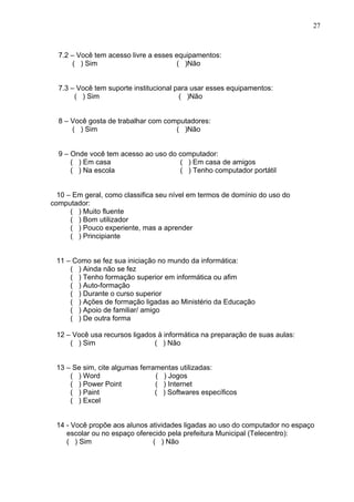 27



  7.2 – Você tem acesso livre a esses equipamentos:
       ( ) Sim                        ( )Não


  7.3 – Você tem suporte institucional para usar esses equipamentos:
       ( ) Sim                          ( )Não


  8 – Você gosta de trabalhar com computadores:
      ( ) Sim                        ( )Não


  9 – Onde você tem acesso ao uso do computador:
      ( ) Em casa                    ( ) Em casa de amigos
      ( ) Na escola                  ( ) Tenho computador portátil


  10 – Em geral, como classifica seu nível em termos de domínio do uso do
computador:
      ( ) Muito fluente
      ( ) Bom utilizador
      ( ) Pouco experiente, mas a aprender
      ( ) Principiante


 11 – Como se fez sua iniciação no mundo da informática:
     ( ) Ainda não se fez
     ( ) Tenho formação superior em informática ou afim
     ( ) Auto-formação
     ( ) Durante o curso superior
     ( ) Ações de formação ligadas ao Ministério da Educação
     ( ) Apoio de familiar/ amigo
     ( ) De outra forma

 12 – Você usa recursos ligados à informática na preparação de suas aulas:
     ( ) Sim                   ( ) Não


 13 – Se sim, cite algumas ferramentas utilizadas:
     ( ) Word                   ( ) Jogos
     ( ) Power Point            ( ) Internet
     ( ) Paint                  ( ) Softwares específicos
     ( ) Excel


 14 - Você propõe aos alunos atividades ligadas ao uso do computador no espaço
    escolar ou no espaço oferecido pela prefeitura Municipal (Telecentro):
    ( ) Sim                   ( ) Não
 