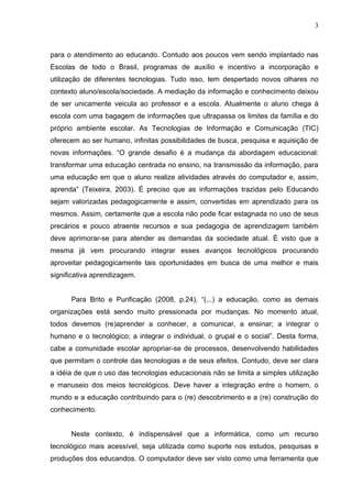 3



para o atendimento ao educando. Contudo aos poucos vem sendo implantado nas
Escolas de todo o Brasil, programas de auxílio e incentivo a incorporação e
utilização de diferentes tecnologias. Tudo isso, tem despertado novos olhares no
contexto aluno/escola/sociedade. A mediação da informação e conhecimento deixou
de ser unicamente veicula ao professor e a escola. Atualmente o aluno chega à
escola com uma bagagem de informações que ultrapassa os limites da família e do
próprio ambiente escolar. As Tecnologias de Informação e Comunicação (TIC)
oferecem ao ser humano, infinitas possibilidades de busca, pesquisa e aquisição de
novas informações. “O grande desafio é a mudança da abordagem educacional:
transformar uma educação centrada no ensino, na transmissão da informação, para
uma educação em que o aluno realize atividades através do computador e, assim,
aprenda” (Teixeira, 2003). É preciso que as informações trazidas pelo Educando
sejam valorizadas pedagogicamente e assim, convertidas em aprendizado para os
mesmos. Assim, certamente que a escola não pode ficar estagnada no uso de seus
precários e pouco atraente recursos e sua pedagogia de aprendizagem também
deve aprimorar-se para atender as demandas da sociedade atual. É visto que a
mesma já vem procurando integrar esses avanços tecnológicos procurando
aproveitar pedagogicamente tais oportunidades em busca de uma melhor e mais
significativa aprendizagem.


      Para Brito e Purificação (2008, p.24), “(...) a educação, como as demais
organizações está sendo muito pressionada por mudanças. No momento atual,
todos devemos (re)aprender a conhecer, a comunicar, a ensinar; a integrar o
humano e o tecnológico; a integrar o individual, o grupal e o social”. Desta forma,
cabe a comunidade escolar apropriar-se de processos, desenvolvendo habilidades
que permitam o controle das tecnologias e de seus efeitos. Contudo, deve ser clara
a idéia de que o uso das tecnologias educacionais não se limita a simples utilização
e manuseio dos meios tecnológicos. Deve haver a integração entre o homem, o
mundo e a educação contribuindo para o (re) descobrimento e a (re) construção do
conhecimento.


      Neste contexto, é indispensável que a informática, como um recurso
tecnológico mais acessível, seja utilizada como suporte nos estudos, pesquisas e
produções dos educandos. O computador deve ser visto como uma ferramenta que
 