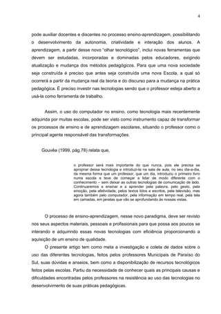 4



pode auxiliar docentes e discentes no processo ensino-aprendizagem, possibilitando
o desenvolvimento da autonomia, criatividade e interação dos alunos. A
aprendizagem, a partir desse novo “olhar tecnológico”, inclui novas ferramentas que
devem ser estudadas, incorporadas e dominadas pelos educadores, exigindo
atualização e mudança dos métodos pedagógicos. Para que uma nova sociedade
seja construída é preciso que antes seja construída uma nova Escola, a qual só
ocorrerá a partir da mudança real da teoria e do discurso para a mudança na prática
pedagógica. É preciso investir nas tecnologias sendo que o professor esteja aberto a
usá-la como ferramenta de trabalho.


      Assim, o uso do computador no ensino, como tecnologia mais recentemente
adquirida por muitas escolas, pode ser visto como instrumento capaz de transformar
os processos de ensino e de aprendizagem escolares, situando o professor como o
principal agente responsável das transformações.


    Gouvêa (1999, pág.78) relata que,


                     o professor será mais importante do que nunca, pois ele precisa se
                     apropriar dessa tecnologia e introduzi-la na sala de aula, no seu dia-a-dia,
                     da mesma forma que um professor, que um dia, introduziu o primeiro livro
                     numa escola e teve de começar a lidar de modo diferente com o
                     conhecimento – sem deixar as outras tecnologias de comunicação de lado.
                     Continuaremos a ensinar e a aprender pela palavra, pelo gesto, pela
                     emoção, pela afetividade, pelos textos lidos e escritos, pela televisão, mas
                     agora também pelo computador, pela informação em tempo real, pela tela
                     em camadas, em janelas que vão se aprofundando às nossas vistas.



      O processo de ensino-aprendizagem, nesse novo paradigma, deve ser revisto
nos seus aspectos materiais, pessoais e profissionais para que possa aos poucos se
interando e adquirindo essas novas tecnologias com eficiência proporcionando a
aquisição de um ensino de qualidade.
      O presente artigo tem como meta a investigação e coleta de dados sobre o
uso das diferentes tecnologias, feitos pelos professores Municipais de Paraíso do
Sul, suas dúvidas e anseios, bem como a disponibilização de recursos tecnológicos
feitos pelas escolas. Partiu da necessidade de conhecer quais as principais causas e
dificuldades encontradas pelos professores na resistência ao uso das tecnologias no
desenvolvimento de suas práticas pedagógicas.
 