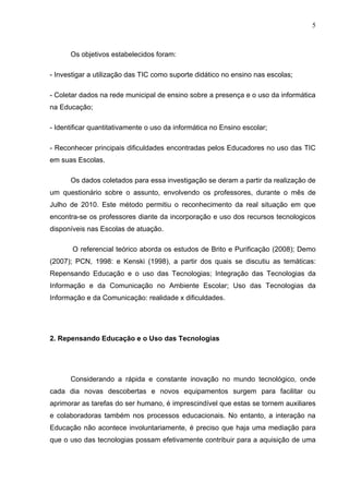5



      Os objetivos estabelecidos foram:

- Investigar a utilização das TIC como suporte didático no ensino nas escolas;

- Coletar dados na rede municipal de ensino sobre a presença e o uso da informática
na Educação;

- Identificar quantitativamente o uso da informática no Ensino escolar;

- Reconhecer principais dificuldades encontradas pelos Educadores no uso das TIC
em suas Escolas.

      Os dados coletados para essa investigação se deram a partir da realização de
um questionário sobre o assunto, envolvendo os professores, durante o mês de
Julho de 2010. Este método permitiu o reconhecimento da real situação em que
encontra-se os professores diante da incorporação e uso dos recursos tecnologicos
disponíveis nas Escolas de atuação.

       O referencial teórico aborda os estudos de Brito e Purificação (2008); Demo
(2007); PCN, 1998: e Kenski (1998), a partir dos quais se discutiu as temáticas:
Repensando Educação e o uso das Tecnologias; Integração das Tecnologias da
Informação e da Comunicação no Ambiente Escolar; Uso das Tecnologias da
Informação e da Comunicação: realidade x dificuldades.




2. Repensando Educação e o Uso das Tecnologias




      Considerando a rápida e constante inovação no mundo tecnológico, onde
cada dia novas descobertas e novos equipamentos surgem para facilitar ou
aprimorar as tarefas do ser humano, é imprescindível que estas se tornem auxiliares
e colaboradoras também nos processos educacionais. No entanto, a interação na
Educação não acontece involuntariamente, é preciso que haja uma mediação para
que o uso das tecnologias possam efetivamente contribuir para a aquisição de uma
 