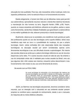 6



educação de mais qualidade. Para isso, são necessárias várias mudanças, tanto nos
aspectos profissionais, como na estrutura física e no funcionamento do ensino.

      Desde antigamente, o homem tem feito uso de diferentes meios para permitir
sua sobrevivência, aproveitando recursos naturais e dando-lhes destinos favoráveis
a manutenção da vida humana na terra. Segundo Kenski (1998, p.59) ”Assim,
quando os nossos ancestrais pré-históricos utilizaram-se de galhos, pedras e ossos
como ferramentas, dando-lhes múltiplas finalidades que garantissem a sobrevivência
e uma melhor qualidade de vida, estavam produzindo e criando tecnologias”.

      Atualmente, observa-se na sociedade uma resistência muito grande por parte
dos professores quanto ao uso das tecnologias como suporte didático, talvez essa
resistência seja mais ao novo e a possibilidade de mudança, do que a própria
tecnologia. Assim, várias confusões têm sido observadas diante das inovações
tecnológicas na educação escolar por serem consideradas apenas como
ferramentas tecnológicas e seu uso dificultado durante a aprendizagem. Na maioria
das escolas observa-se ainda que a palavra tecnologia refere-se ao uso de recursos
disponíveis como rádio, TV e outros recursos visuais em sala de aula. No entanto o
uso do computador ainda não é realidade para muitas escolas do Brasil, uma vez
que algumas não o têm acesso aos mesmos, enquanto outras desconhecem o seu
funcionamento e tem receio no seu uso como ferramenta de ensino.

     De acordo com os PCN (1998):

                     As novas tecnologias da informação e da comunicação são relativas aos
                     recursos tecnológicos que permitem o trânsito de informações, que podem
                     ser os diferentes meios de comunicação (jornalismo impresso, rádio e
                     televisão), os livros, os computadores, etc. [...] Os meios eletrônicos incluem
                     as tecnologias mais tradicionais, como rádio, televisão, gravação de áudio e
                     vídeo, além de sistemas multimídias, redes telemáticas, robótica e outros.




       Assim, ao falarmos nas tecnologias educacionais, devemos considerar vários
recursos, que na interação com o educando em seu ambiente escolar possam
propiciar ou contribuir para a aquisição do conhecimento, desde o uso e manuseio
de máquinas até os meios didáticos utilizados.
 