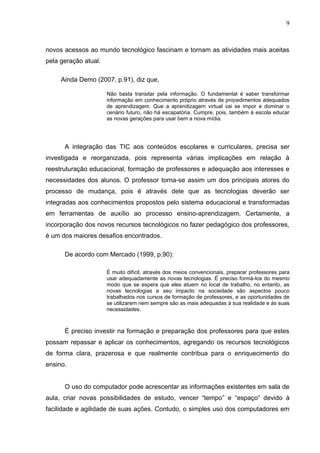 9



novos acessos ao mundo tecnológico fascinam e tornam as atividades mais aceitas
pela geração atual.

     Ainda Demo (2007, p.91), diz que,

                      Não basta transitar pela informação. O fundamental é saber transformar
                      informação em conhecimento próprio através de procedimentos adequados
                      de aprendizagem. Que a aprendizagem virtual vai se impor e dominar o
                      cenário futuro, não há escapatória. Cumpre, pois, também á escola educar
                      as novas gerações para usar bem a nova mídia.




      A integração das TIC aos conteúdos escolares e curriculares, precisa ser
investigada e reorganizada, pois representa várias implicações em relação à
reestruturação educacional, formação de professores e adequação aos interesses e
necessidades dos alunos. O professor torna-se assim um dos principais atores do
processo de mudança, pois é através dele que as tecnologias deverão ser
integradas aos conhecimentos propostos pelo sistema educacional e transformadas
em ferramentas de auxílio ao processo ensino-aprendizagem. Certamente, a
incorporação dos novos recursos tecnológicos no fazer pedagógico dos professores,
é um dos maiores desafios encontrados.

      De acordo com Mercado (1999, p.90):

                      É muito difícil, através dos meios convencionais, preparar professores para
                      usar adequadamente as novas tecnologias. É preciso formá-los do mesmo
                      modo que se espera que eles atuem no local de trabalho, no entanto, as
                      novas tecnologias e seu impacto na sociedade são aspectos pouco
                      trabalhados nos cursos de formação de professores, e as oportunidades de
                      se utilizarem nem sempre são as mais adequadas à sua realidade e às suas
                      necessidades.



      É preciso investir na formação e preparação dos professores para que estes
possam repassar e aplicar os conhecimentos, agregando os recursos tecnológicos
de forma clara, prazerosa e que realmente contribua para o enriquecimento do
ensino.


      O uso do computador pode acrescentar as informações existentes em sala de
aula, criar novas possibilidades de estudo, vencer “tempo” e “espaço” devido à
facilidade e agilidade de suas ações. Contudo, o simples uso dos computadores em
 