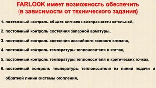 FARLOOK имеет возможность обеспечить 
(в зависимости от технического задания) 
1. постоянный контроль общего сигнала неисправности котельной, 
2. постоянный контроль состояния запорной арматуры, 
3. постоянный контроль состояния аварийного газового клапана, 
4. постоянный контроль температуры теплоносителя в котлах, 
5. постоянный контроль температуры теплоносителя в критических точках, 
6. постоянный контроль температуры теплоносителя на линии подачи и 
обратной линии системы отопления, 
 