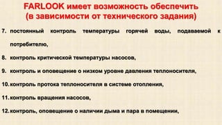 FARLOOK имеет возможность обеспечить 
(в зависимости от технического задания) 
7. постоянный контроль температуры горячей воды, подаваемой к 
потребителю, 
8. контроль критической температуры насосов, 
9. контроль и оповещение о низком уровне давления теплоносителя, 
10.контроль протока теплоносителя в системе отопления, 
11.контроль вращения насосов, 
12.контроль, оповещение о наличии дыма и пара в помещении, 
 