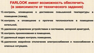FARLOOK имеет возможность обеспечить 
(в зависимости от технического задания) 
13.контроль, оповещение о достижении повышенной температуры в 
помещение (пожар), 
14.контроль и оповещение о протечке теплоносителя в помещении 
котельной, 
15.удаленное управление устройствами и системами, запорной арматурой, 
16.контроль проникновения в помещение, 
17.удаленный видео контроль помещения, 
18.удаленное аварийное отключение электроснабжения и газоснабжения в 
опасных ситуациях. 
 