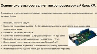 Основу системы составляет микропроцессорный блок КМ. 
В зависимости от количества контролируемых параметров и решаемых в системе может использоваться от 1 до 
несколько блоков. 
Параметры основного модуля: 
 Количество управляющих выходов – 7. Есть возможность автоматического отключения канала через 
установленное время. 
 Количество дискретных входов – 4. 
 Количество аналоговых входов – 2. Пределы измерения – от 0 до 2,56В. 
 Максимальное количество подключаемых термодатчиков – 10 шт. 
 Подключение к сети производится через разъем Ethernet (RJ45). 
 Просмотр/управление устройством осуществляется программу управления. 
 Имеется возможность задавать пароль для ограничения доступа к устройству. 
 