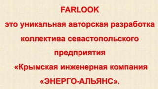 FARLOOK 
это уникальная авторская разработка 
коллектива севастопольского 
предприятия 
«Крымская инженерная компания 
«ЭНЕРГО-АЛЬЯНС». 
 