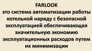 FARLOOK 
это система автоматизации работы 
котельной наряду с безопасной 
эксплуатацией обеспечивающая 
значительную экономию 
эксплуатационных расходов путем 
их минимизации 
 