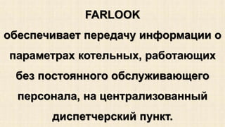 FARLOOK 
обеспечивает передачу информации о 
параметрах котельных, работающих 
без постоянного обслуживающего 
персонала, на централизованный 
диспетчерский пункт. 
 