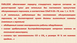 FARLOOK обеспечивает передачу стандартного перечня сигналов на 
диспетчерский пульт для котельных без постоянного присутствия 
обслуживающего персонала, в соответствии СНиП II-35—76, изм. 1, п. 15.15: 
«…В котельных, работающих без постоянного обслуживающего 
персонала, на диспетчерский пункт должны выноситься сигналы 
(световые и звуковые): 
 обобщенный сигнал неисправности работы оборудования; 
 сигнал срабатывания быстродействующего запорного клапана на 
топливной магистрали; 
 сигналы при загазованности CO и CH4 в размере 10 % от нижнего 
предела…» 
 
