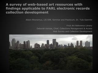 A survey of web-based art resources with
findings applicable to FARL electronic records
collection development
Alison Rhonemus, LIS 698, Seminar and Practicum, Dr. Tula Giannini
Frick Art Reference Library
Deborah Kempe, Chief, Collections Management & Access
Web Survey and Collection Development
Coffee on the terrace
 