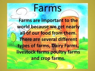 Farms  Farms are important to the world because we get nearly all of our food from them. There are several different types of farms, Dairy Farms, livestock farms poultry farms and crop farms.  