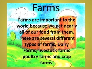 Farms  Farms are important to the world because we get nearly all of our food from them. There are several different types of farms, Dairy Farms, livestock farms poultry farms and crop farms.  