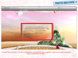 Programa “Eu quero Farm”: não há um detalhamento e regulamento para o programa  e para as promoções divulgadas Tanto no blog quanto no twitter.  