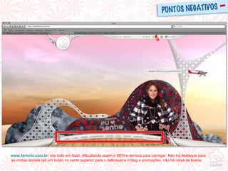 www.farmrio.com.br :  site todo em flash, dificultando assim o SEO e demora para carregar. Não há destaque para as mídias sociais (só um botão no canto superior para o delicious) e o blog e promoções, não há caixa de busca.  