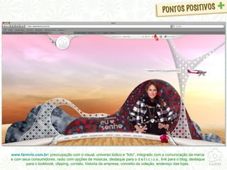 www.farmrio.com.br :  preocupação com o visual, universo lúdico e “fofo”, integrado com a comunicação da marca e com seus consumidores, radio com opções de músicas, destaque para o d.e.l.i.c.i.u.s., link para o blog, destaque para o lookbook, clipping, contato, historia da empresa, conceito da coleção, endereço das lojas. 