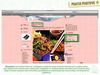 Blog Adoro!:  promoções exclusivas, divulgação de ações da marca, conteúdo relevante para o público (moda, lazer, gastronomia), incentivo aos usuários para “espalharem” o conteúdo através das redes socias, dicas de outros blogs e musicas, assuntos mais comentados, possibilidade de customização das cores do blog e dos assuntos de preferência. 