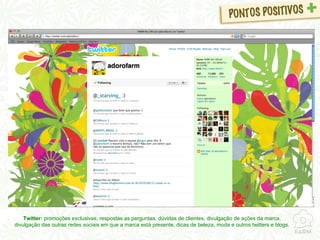 Twitter:  promoções exclusivas, respostas as perguntas, dúvidas de clientes, divulgação de ações da marca, divulgação das outras redes sociais em que a marca está presente, dicas de beleza, moda e outros twitters e blogs. 