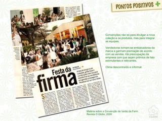 Matéria sobre a Convenção de Verão da Farm. Revista O Globo, 2009 Convenções não só para divulgar a nova coleção e os produtos, mas para integrar as equipes. Vendedoras tornam-se embaixadoras da marca e ganham premiação de acordo com as vendas. Há preocupação da empresa com que sejam prêmios de fato estimulantes e relevantes. Clima descontraído e informal. 