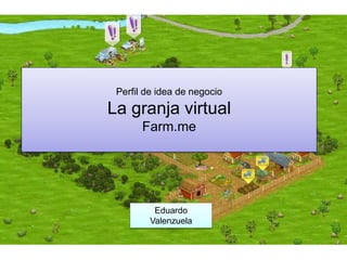 Perfil de idea de negocio
La granja virtual
Farm.me
Eduardo
Valenzuela
 