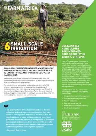 Farm
Africa
/
Nichole
Sobecki
SMALL-SCALE IRRIGATION INCLUDES A WIDE RANGE OF
TECHNIQUES AND APPROACHES THAT SUPPLY WATER
TO LAND WITH THE AIM OF IMPROVING SOIL-WATER
MANAGEMENT.
Inexpensive small-scale irrigation (SSI) can effectively build the
resilience of vulnerable farming households by reducing their reliance
on erratic and unpredictable rainfall.
The introduction of appropriate, sustainable and successful SSI
schemes requires attention to good practice at each stage of
implementation, right from planning, to construction and through to
community-level governance. Our work in Tigray demonstrates that
participatory planning approaches are key to success and essential for
continued service provision and sustainability.
SMALL-SCALE
IRRIGATION
6
“I am glad that Farm Africa has introduced us to this new
technology and we are going to continue since they have
shown us how important irrigation is and how to do it. We
hope to get more produce and income as our experience
grows over time to be cleverer in management of challenges
such as pests and diseases. Even farmers in this area who
were not among beneficiaries have started copying from us
and have bought their own irrigation equipment.”
– Haymanot Gebrekristos
Land in Tigray’s rugged mountains is
scarce, and many farm sizes are very
small. Many women, especially widows,
and young people who have little access to
land struggle to produce enough to feed
their families. With funding from Irish Aid
and the UK Department for International
Development, Farm Africa worked directly
with nearly 6,400 women and landless
young people in Tigray’s Ahferom woreda,
providing them with the knowledge and
skills to successfully bolster their food
security and incomes through farming and
rearing livestock.
This booklet is one of a series of six
focusing on each of the project’s key
components:
1.	 Integrated watershed management
2.	 Fruit and vegetable production
3.	 Poultry production
4.	 Goat and sheep rearing
5.	 Honey production and marketing
6.	 Small-scale irrigation
SUSTAINABLE
AGRICULTURE
FOR IMPROVED
FOOD SECURITY IN
TIGRAY, ETHIOPIA
 