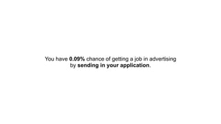 You have 0.09% chance of getting a job in advertising  
by sending in your application.
 